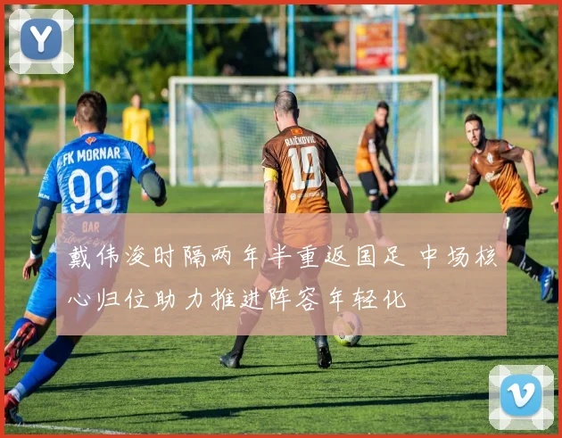 戴伟浚时隔两年半重返国足 中场核心归位助力推进阵容年轻化