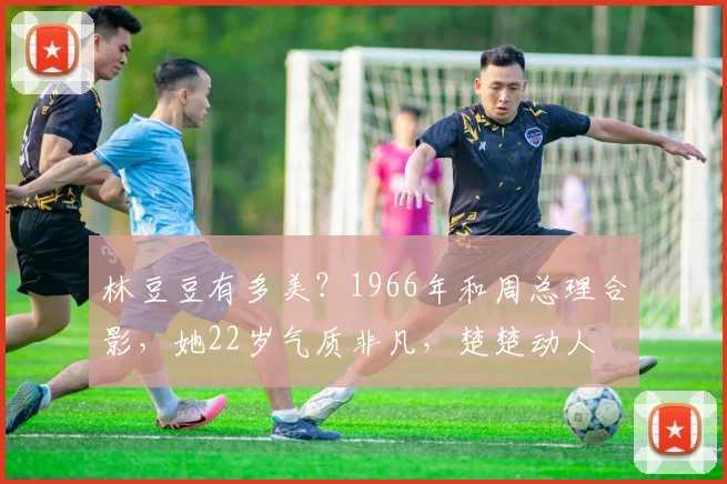林豆豆有多美？1966年和周总理合影，她22岁气质非凡，楚楚动人