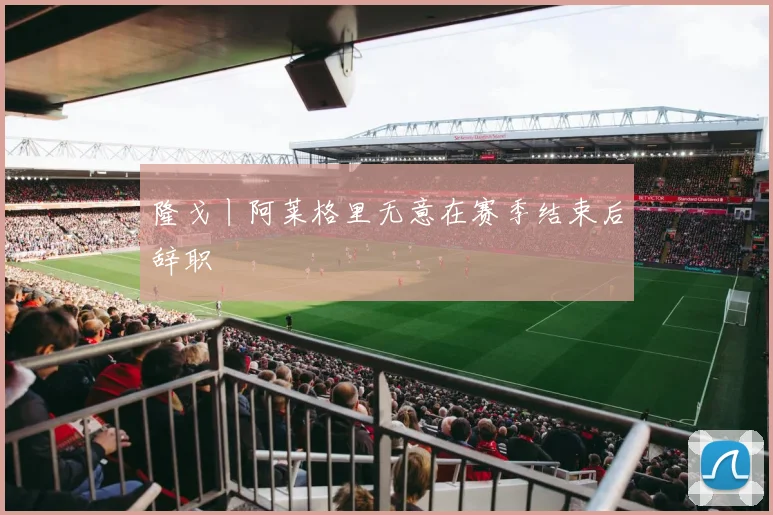 隆戈丨阿莱格里无意在赛季结束后辞职