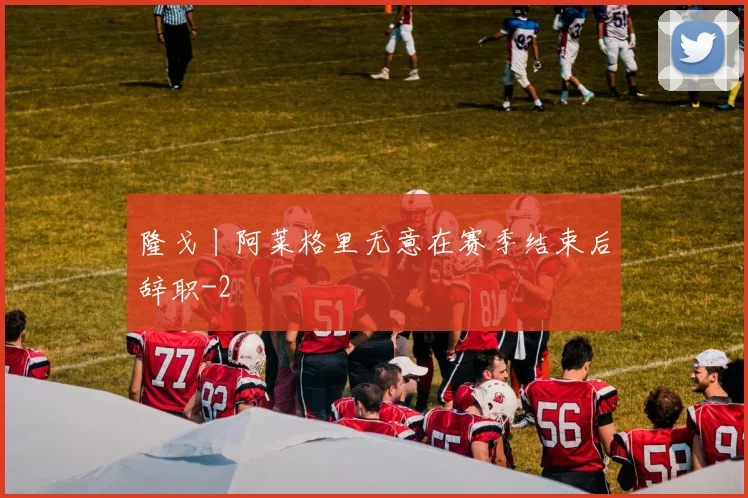 隆戈丨阿莱格里无意在赛季结束后辞职