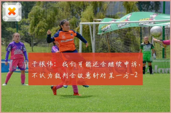 于根伟:我们可能还会继续申诉,不认为裁判会故意针对某一方
