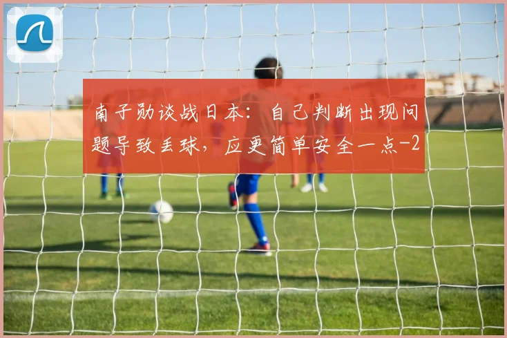 南子勋谈战日本：自己判断出现问题导致丢球，应更简单安全一点