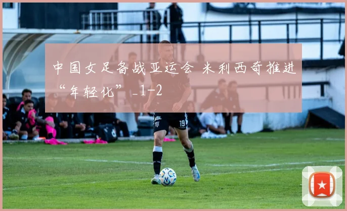 中国女足备战亚运会 米利西奇推进“年轻化”_1