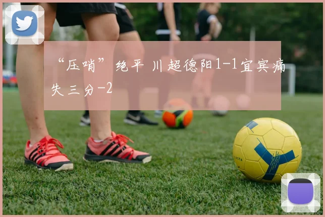 “压哨”绝平 川超德阳1-1宜宾痛失三分