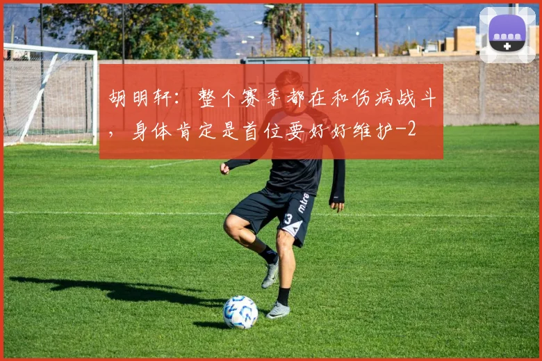 胡明轩：整个赛季都在和伤病战斗，身体肯定是首位要好好维护