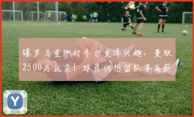 曝罗马重燃对齐尔克泽兴趣，曼联2500万就卖！球员仍想留队享高薪