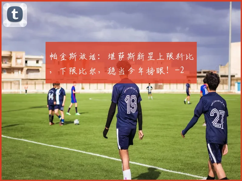 帕金斯放话：堪萨斯新星上限科比，下限比尔，稳当今年榜眼！