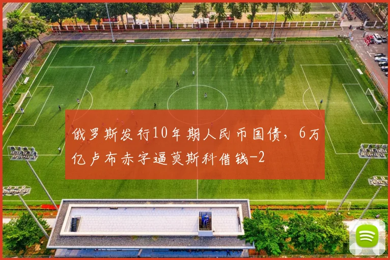 俄罗斯发行10年期人民币国债，6万亿卢布赤字逼莫斯科借钱