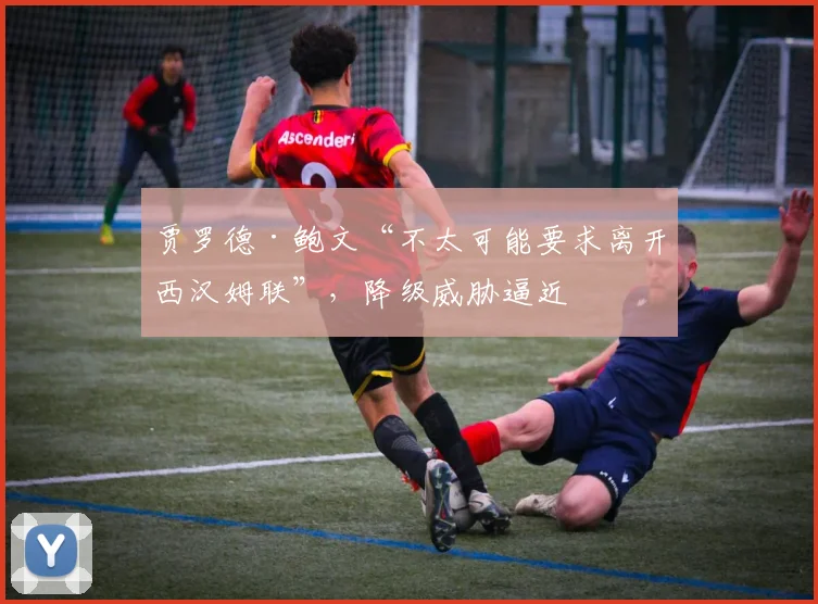 贾罗德·鲍文“不太可能要求离开西汉姆联”，降级威胁逼近