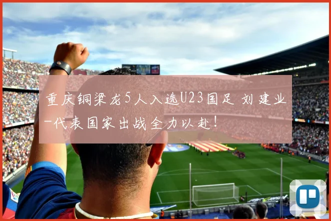 重庆铜梁龙5人入选U23国足 刘建业-代表国家出战全力以赴！