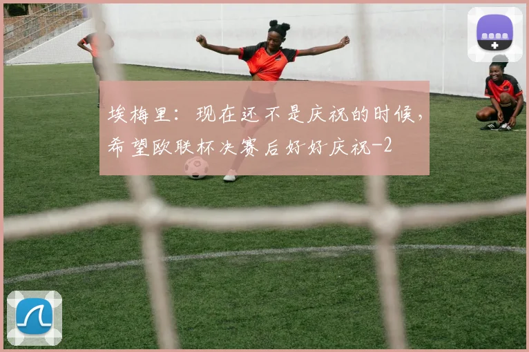 埃梅里：现在还不是庆祝的时候，希望欧联杯决赛后好好庆祝
