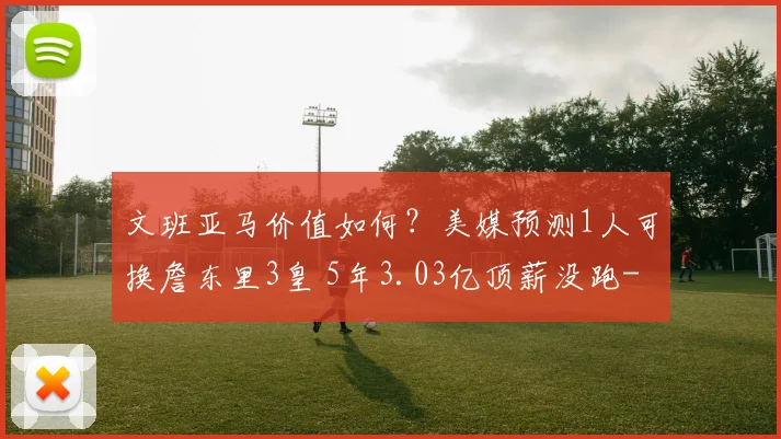 文班亚马价值如何?美媒预测1人可换詹东里3皇 5年3.03亿顶薪没跑