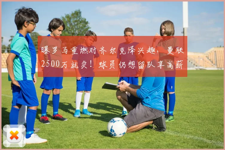 曝罗马重燃对齐尔克泽兴趣,曼联2500万就卖!球员仍想留队享高薪