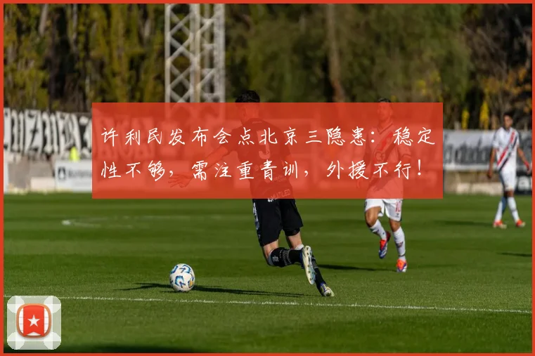 许利民发布会点北京三隐患:稳定性不够,需注重青训,外援不行!