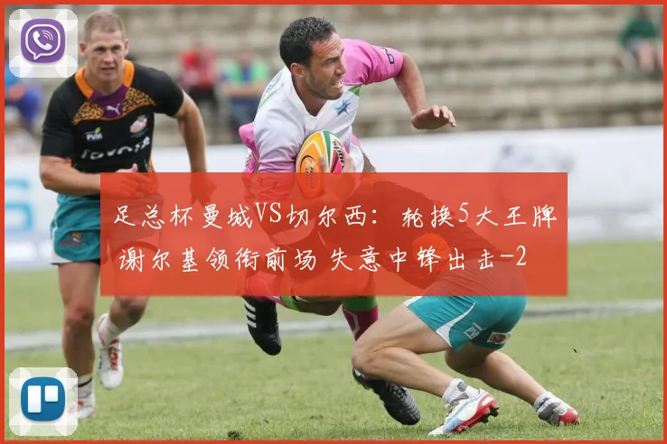 足总杯曼城VS切尔西:轮换5大王牌 谢尔基领衔前场 失意中锋出击