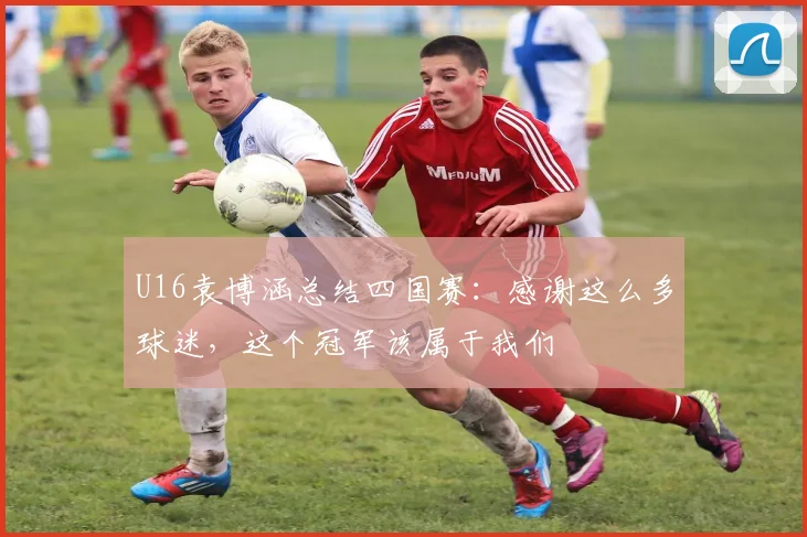 U16袁博涵总结四国赛：感谢这么多球迷，这个冠军该属于我们