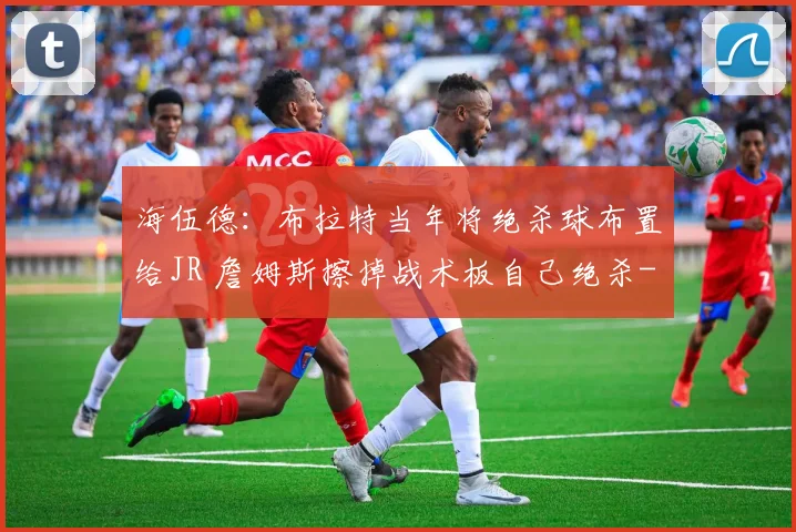 海伍德：布拉特当年将绝杀球布置给JR 詹姆斯擦掉战术板自己绝杀