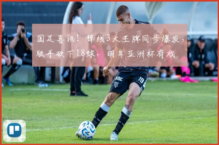 国足喜讯！锋线3大王牌同步爆发，联手砍下18球，明年亚洲杯有戏