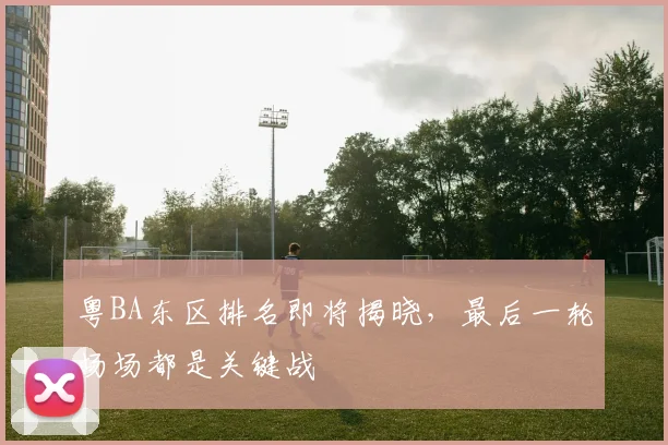 粤BA东区排名即将揭晓,最后一轮场场都是关键战
