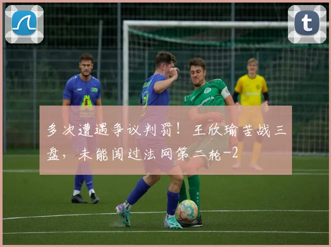 多次遭遇争议判罚!王欣瑜苦战三盘,未能闯过法网第二轮