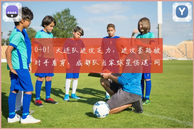 0-0！大连队进攻乏力，进攻套路被对手看穿，成都队当家球星伤退_网易订阅