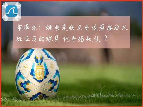 布泽尔：姚明是我交手过最接近文班亚马的球员 他手感极佳