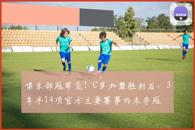 俱乐部冠军荒！C罗加盟胜利后，3年半14项官方主要赛事均未夺冠