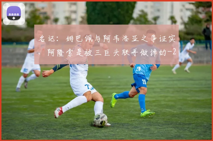 名记:姆巴佩与阿韦洛亚之争证实,阿隆索是被三巨头联手做掉的