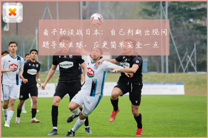 南子勋谈战日本：自己判断出现问题导致丢球，应更简单安全一点