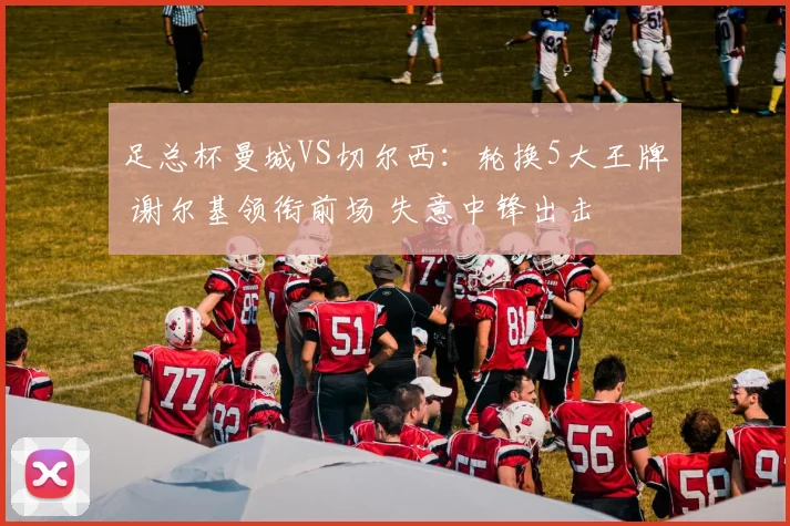足总杯曼城VS切尔西:轮换5大王牌 谢尔基领衔前场 失意中锋出击