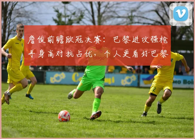 詹俊前瞻欧冠决赛：巴黎进攻强枪手身高对抗占优，个人更看好巴黎