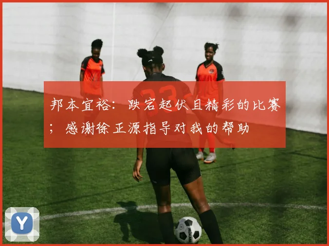 邦本宜裕：跌宕起伏且精彩的比赛；感谢徐正源指导对我的帮助