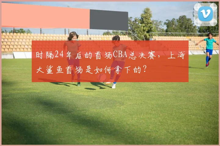 时隔24年后的首场CBA总决赛,上海大鲨鱼首场是如何拿下的?
