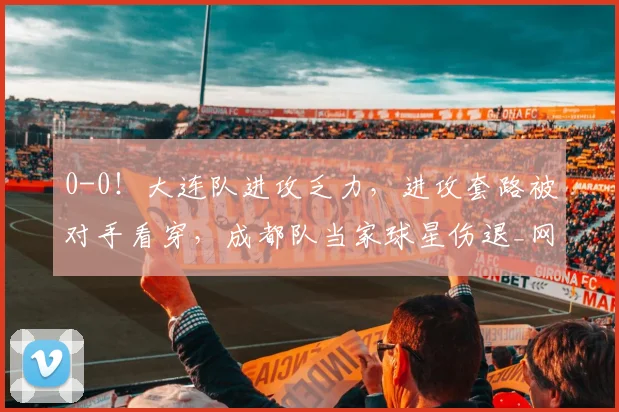0-0!大连队进攻乏力,进攻套路被对手看穿,成都队当家球星伤退_网易订阅