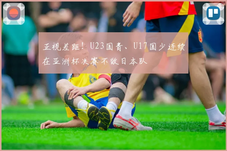 正视差距！U23国青、U17国少连续在亚洲杯决赛不敌日本队