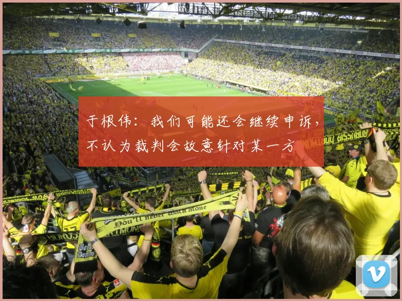 于根伟：我们可能还会继续申诉，不认为裁判会故意针对某一方