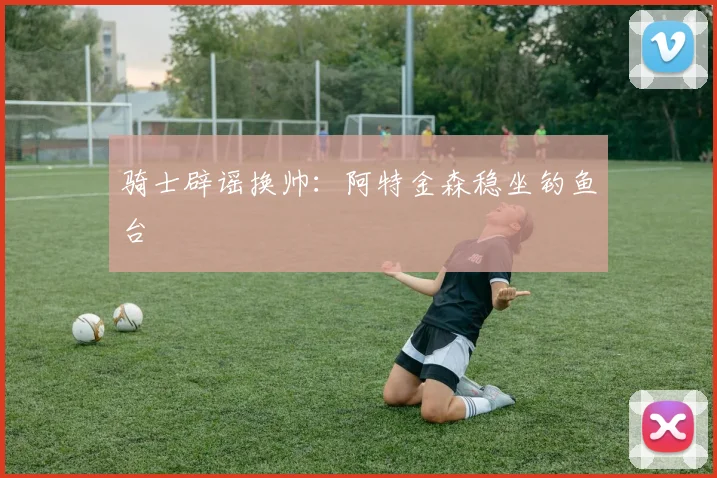 骑士辟谣换帅：阿特金森稳坐钓鱼台