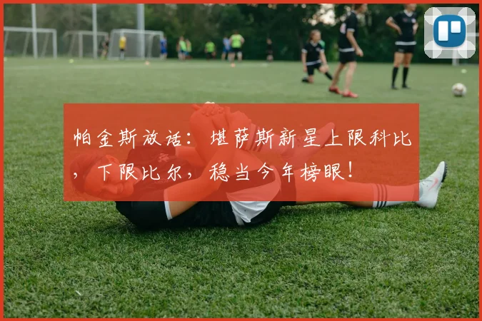帕金斯放话：堪萨斯新星上限科比，下限比尔，稳当今年榜眼！