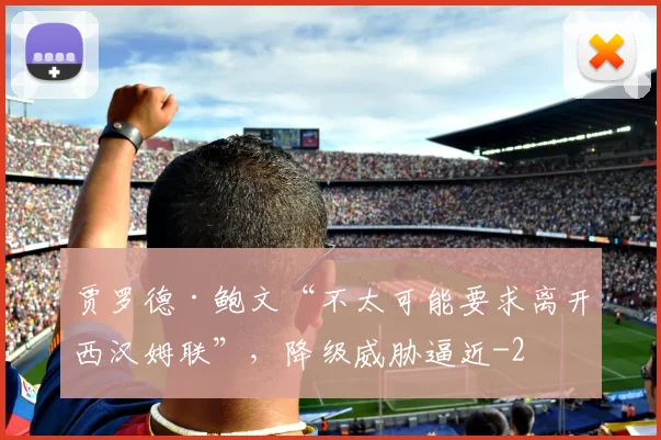 贾罗德·鲍文“不太可能要求离开西汉姆联”,降级威胁逼近