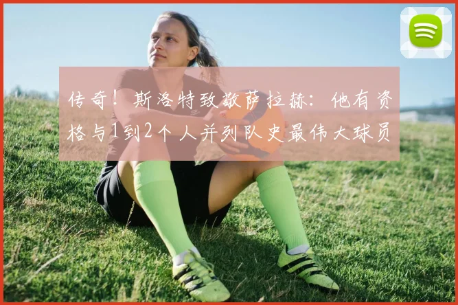 传奇！斯洛特致敬萨拉赫：他有资格与1到2个人并列队史最伟大球员