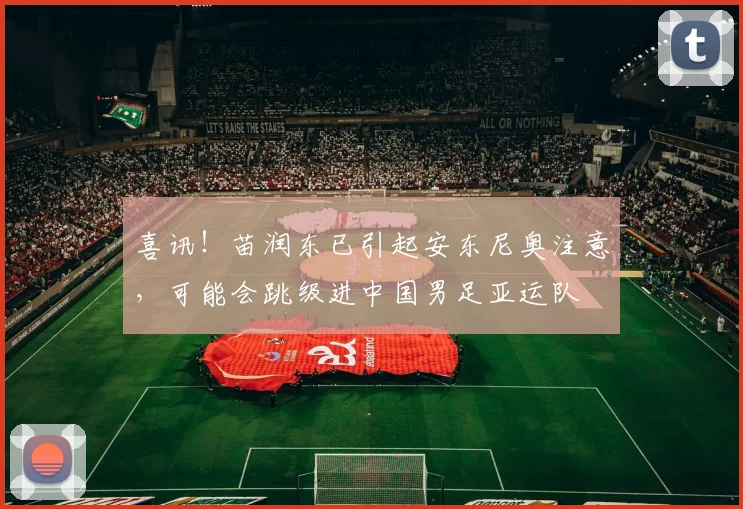 喜讯！苗润东已引起安东尼奥注意，可能会跳级进中国男足亚运队