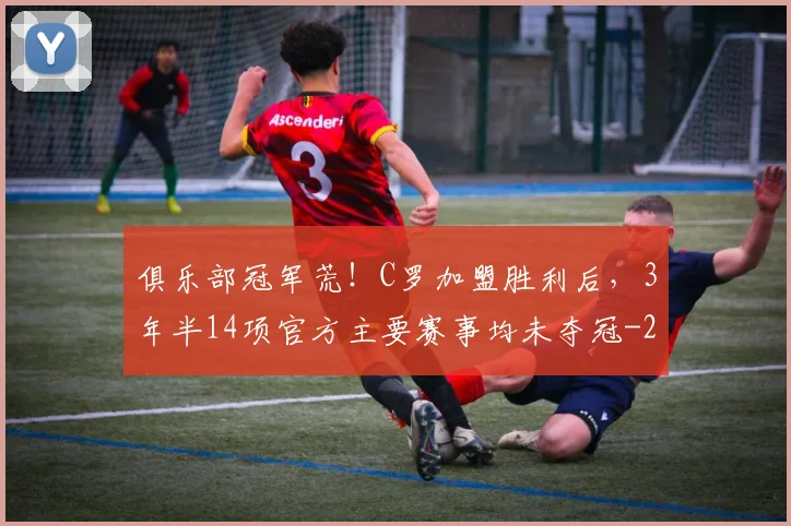 俱乐部冠军荒！C罗加盟胜利后，3年半14项官方主要赛事均未夺冠