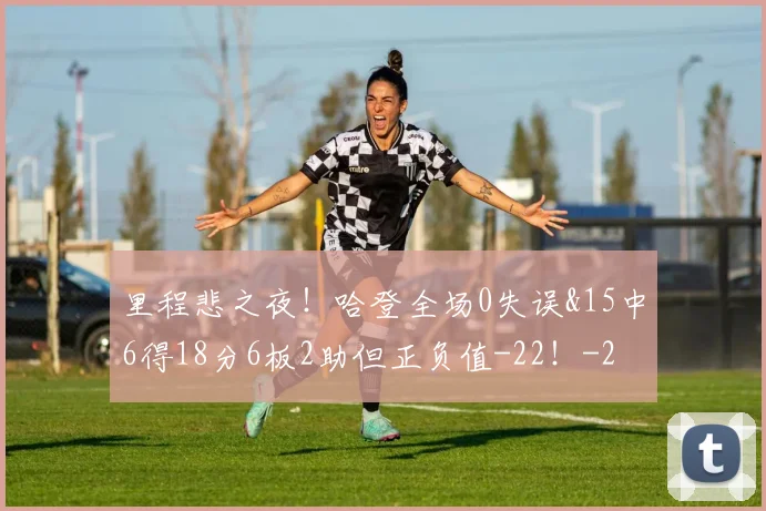里程悲之夜！哈登全场0失误&15中6得18分6板2助但正负值-22！