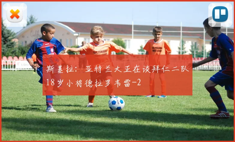 斯基拉：亚特兰大正在谈拜仁二队18岁小将德拉罗韦雷
