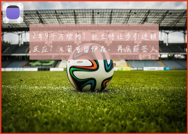 2年9千万续约！杜兰特让步引连锁反应？火箭可留伊森，再底薪签人