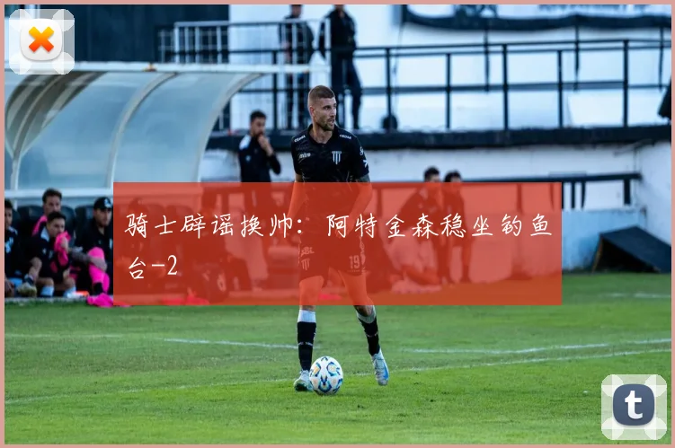 骑士辟谣换帅:阿特金森稳坐钓鱼台