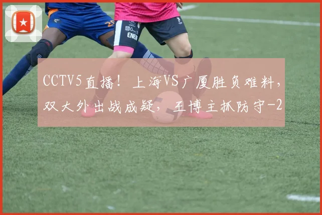 CCTV5直播!上海VS广厦胜负难料,双大外出战成疑,王博主抓防守