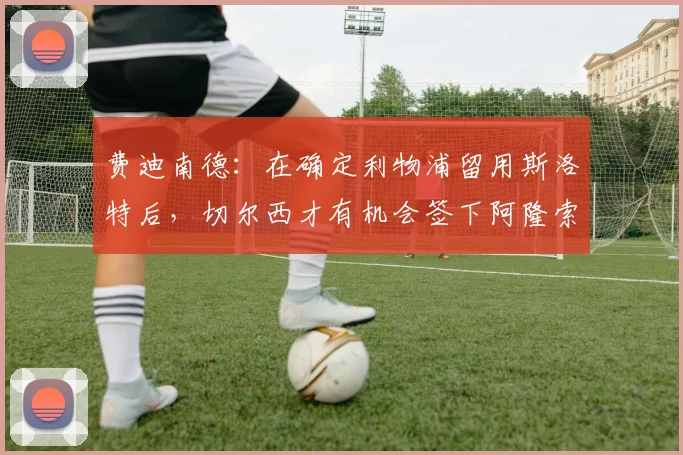 费迪南德：在确定利物浦留用斯洛特后，切尔西才有机会签下阿隆索
