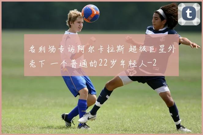 名利场专访阿尔卡拉斯 超级巨星外壳下 一个普通的22岁年轻人