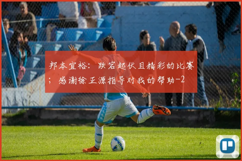 邦本宜裕：跌宕起伏且精彩的比赛；感谢徐正源指导对我的帮助